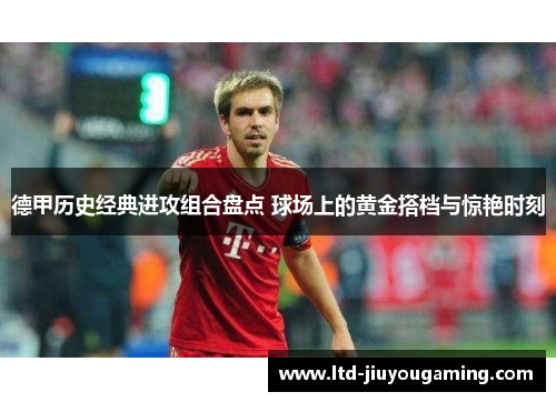 德甲历史经典进攻组合盘点 球场上的黄金搭档与惊艳时刻