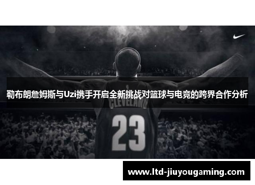 勒布朗詹姆斯与Uzi携手开启全新挑战对篮球与电竞的跨界合作分析