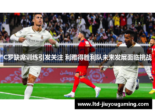 C罗缺席训练引发关注 利雅得胜利队未来发展面临挑战